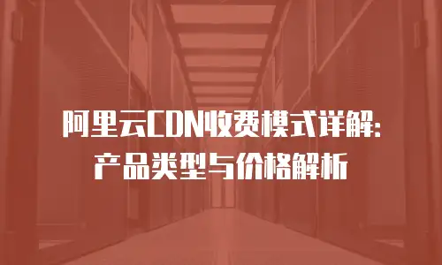 阿里云CDN收费模式详解：产品类型与价格解析