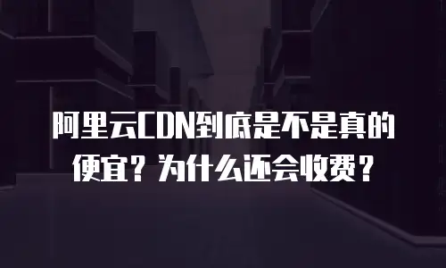 阿里云CDN到底是不是真的便宜？为什么还会收费？