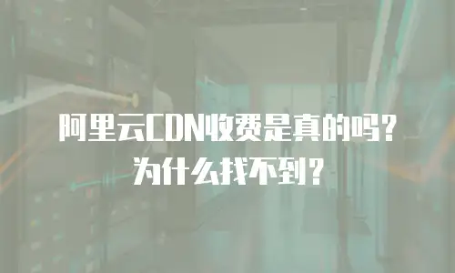 阿里云CDN收费是真的吗？为什么找不到？