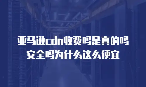 亚马逊cdn收费吗是真的吗安全吗为什么这么便宜