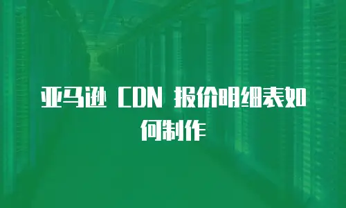 亚马逊 CDN 报价明细表如何制作