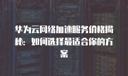 华为云网络加速服务价格揭秘：如何选择最适合你的方案
