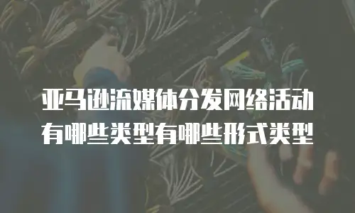 亚马逊流媒体分发网络活动有哪些类型有哪些形式类型