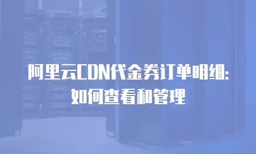 阿里云CDN代金券订单明细：如何查看和管理