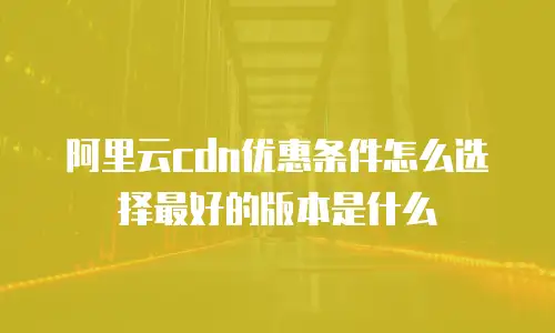 阿里云cdn优惠条件怎么选择最好的版本是什么