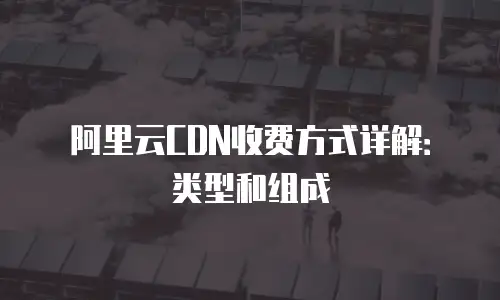 阿里云CDN收费方式详解：类型和组成