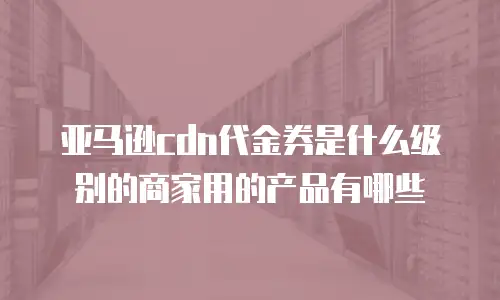 亚马逊cdn代金券是什么级别的商家用的产品有哪些