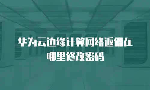 华为云边缘计算网络返佣在哪里修改密码