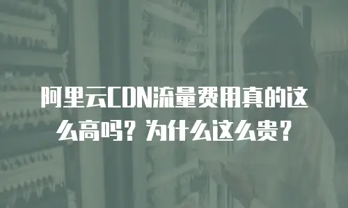 阿里云CDN流量费用真的这么高吗？为什么这么贵？
