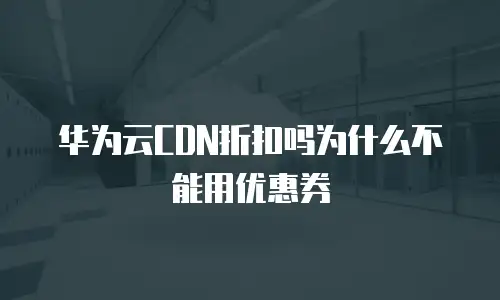华为云CDN折扣吗为什么不能用优惠券