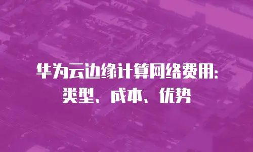 华为云边缘计算网络费用：类型、成本、优势
