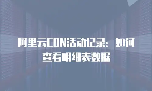 阿里云CDN活动记录：如何查看明细表数据