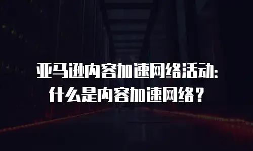 亚马逊内容加速网络活动：什么是内容加速网络？