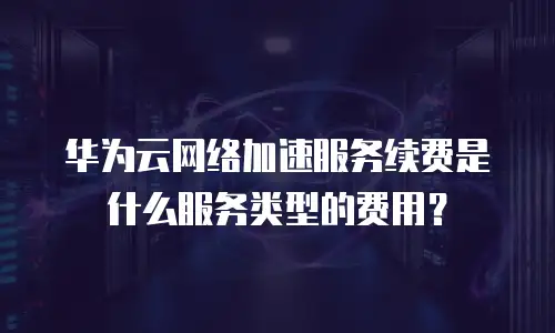 华为云网络加速服务续费是什么服务类型的费用？