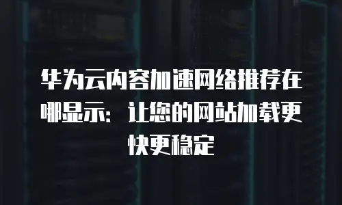 华为云内容加速网络推荐在哪显示：让您的网站加载更快更稳定