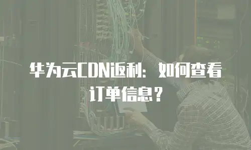 华为云CDN返利：如何查看订单信息？