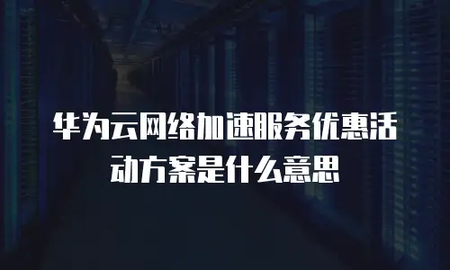 华为云网络加速服务优惠活动方案是什么意思