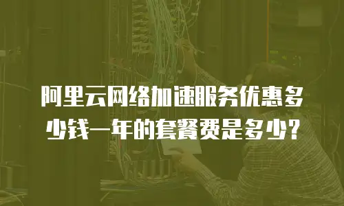 阿里云网络加速服务优惠多少钱一年的套餐费是多少？