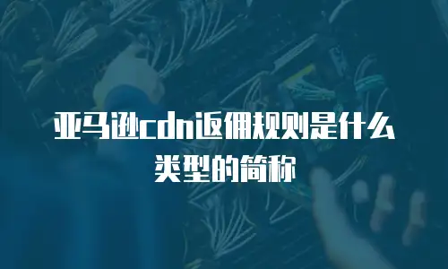 亚马逊cdn返佣规则是什么类型的简称