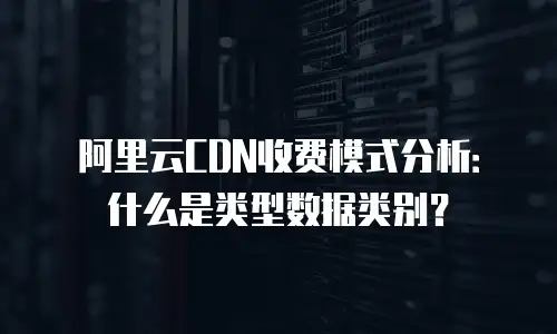 阿里云CDN收费模式分析：什么是类型数据类别？