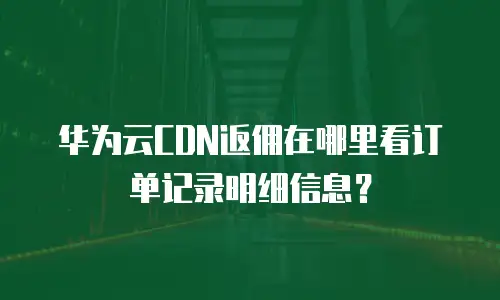 华为云CDN返佣在哪里看订单记录明细信息？