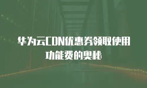 华为云CDN优惠券领取使用功能费的奥秘