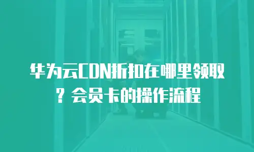 华为云CDN折扣在哪里领取？会员卡的操作流程