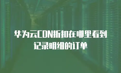 华为云CDN折扣在哪里看到记录明细的订单
