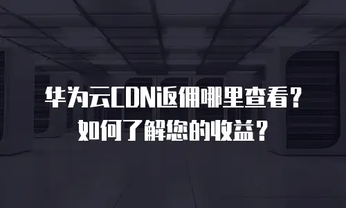 华为云CDN返佣哪里查看？如何了解您的收益？