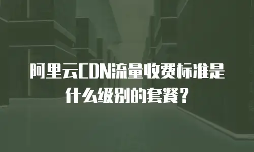 阿里云CDN流量收费标准是什么级别的套餐？