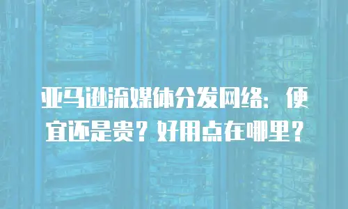 亚马逊流媒体分发网络：便宜还是贵？好用点在哪里？