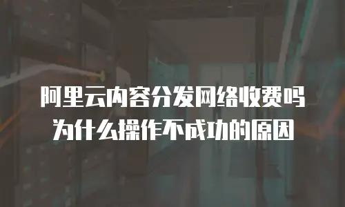 阿里云内容分发网络收费吗为什么操作不成功的原因