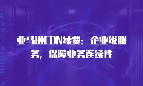 亚马逊CDN续费：企业级服务，保障业务连续性
