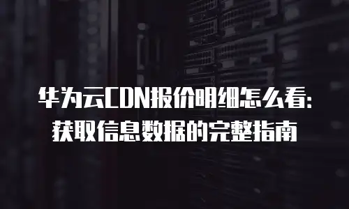 华为云CDN报价明细怎么看：获取信息数据的完整指南