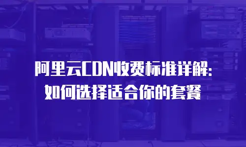 阿里云CDN收费标准详解：如何选择适合你的套餐