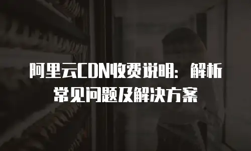 阿里云CDN收费说明：解析常见问题及解决方案