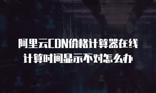 阿里云CDN价格计算器在线计算时间显示不对怎么办