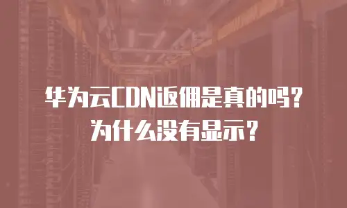 华为云CDN返佣是真的吗？为什么没有显示？