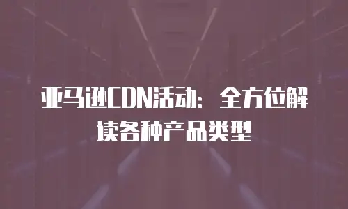 亚马逊CDN活动：全方位解读各种产品类型