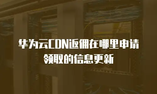华为云CDN返佣在哪里申请领取的信息更新