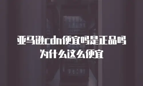 亚马逊cdn便宜吗是正品吗为什么这么便宜