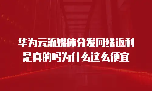 华为云流媒体分发网络返利是真的吗为什么这么便宜