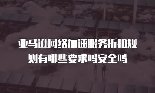 亚马逊网络加速服务折扣规则有哪些要求吗安全吗