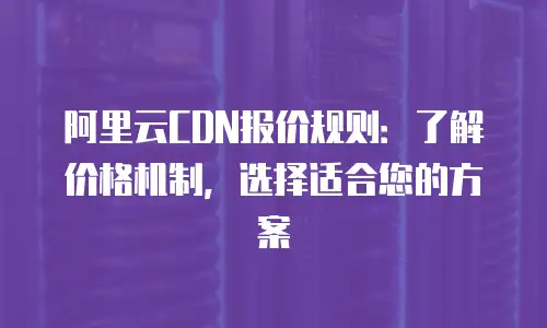 阿里云CDN报价规则：了解价格机制，选择适合您的方案
