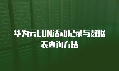 华为云CDN活动记录与数据表查询方法