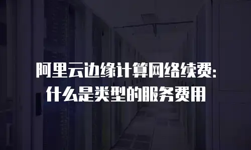 阿里云边缘计算网络续费：什么是类型的服务费用