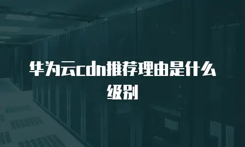 华为云cdn推荐理由是什么级别