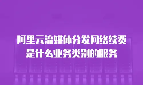 阿里云流媒体分发网络续费是什么业务类别的服务