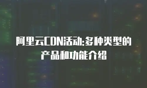阿里云CDN活动:多种类型的产品和功能介绍
