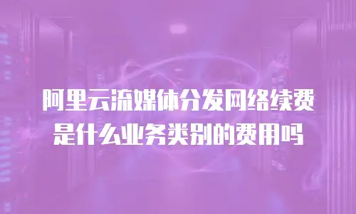 阿里云流媒体分发网络续费是什么业务类别的费用吗